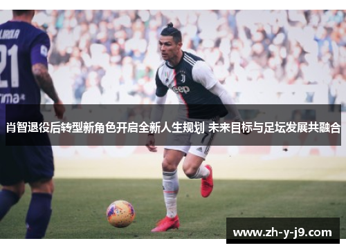 肖智退役后转型新角色开启全新人生规划 未来目标与足坛发展共融合