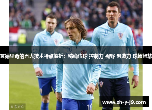 莫德里奇的五大技术特点解析：精确传球 控制力 视野 创造力 球场智慧