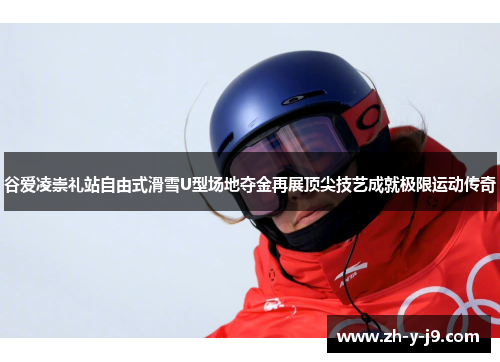谷爱凌崇礼站自由式滑雪U型场地夺金再展顶尖技艺成就极限运动传奇