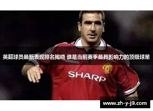 英超球员最新表现排名揭晓 谁是当前赛季最具影响力的顶级球星