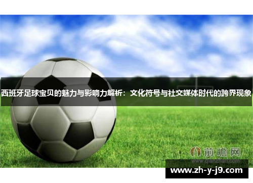 西班牙足球宝贝的魅力与影响力解析：文化符号与社交媒体时代的跨界现象