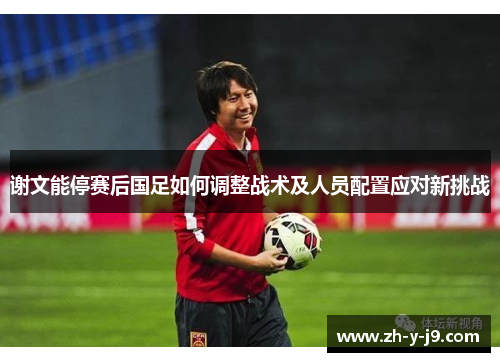 谢文能停赛后国足如何调整战术及人员配置应对新挑战 谢文能停赛后国足如何调整战术及人员配置应对新挑战