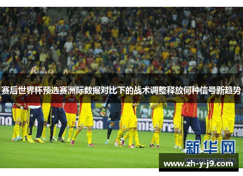 赛后世界杯预选赛洲际数据对比下的战术调整释放何种信号新趋势 赛后世界杯预选赛洲际数据对比下的战术调整释放何种信号新趋势