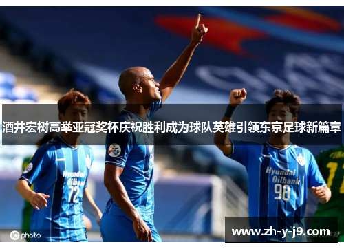 酒井宏树高举亚冠奖杯庆祝胜利成为球队英雄引领东京足球新篇章