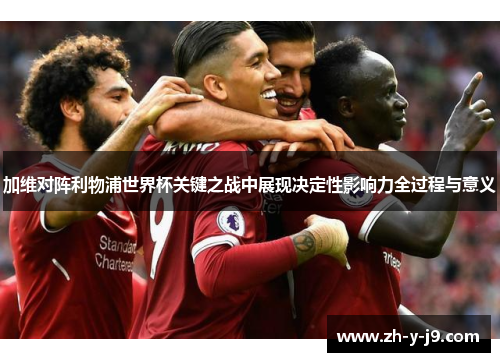 加维对阵利物浦世界杯关键之战中展现决定性影响力全过程与意义