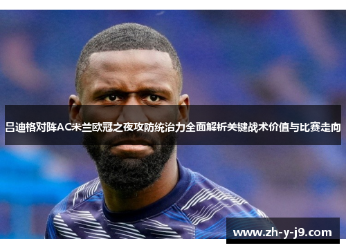 吕迪格对阵AC米兰欧冠之夜攻防统治力全面解析关键战术价值与比赛走向 吕迪格对阵AC米兰欧冠之夜攻防统治力全面解析关键战术价值与比赛走向