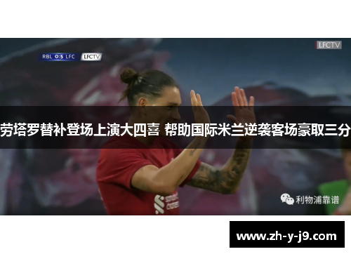 劳塔罗替补登场上演大四喜 帮助国际米兰逆袭客场豪取三分