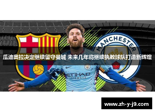 瓜迪奥拉决定继续留守曼城 未来几年将继续执教球队打造新辉煌 瓜迪奥拉决定继续留守曼城 未来几年将继续执教球队打造新辉煌